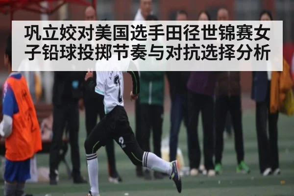 巩立姣对美国选手田径世锦赛女子铅球投掷节奏与对抗选择分析